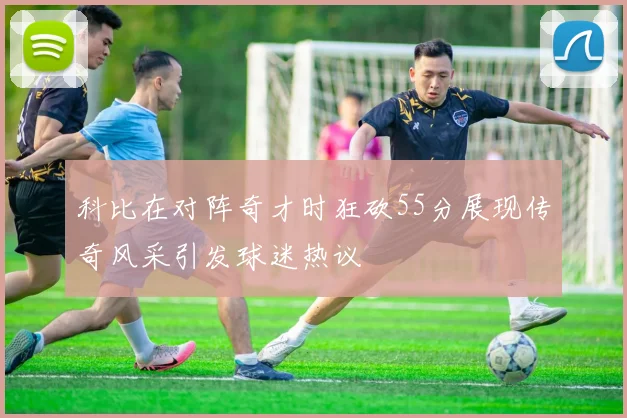 科比在对阵奇才时狂砍55分展现传奇风采引发球迷热议