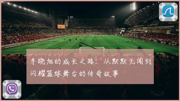 李晓旭的成长之路：从默默无闻到闪耀篮球舞台的传奇故事