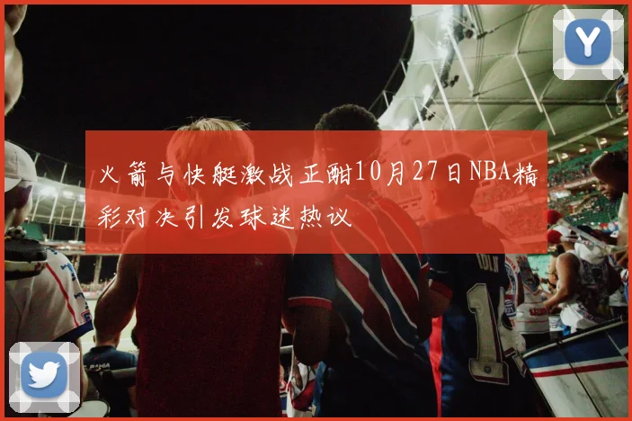 火箭与快艇激战正酣10月27日NBA精彩对决引发球迷热议
