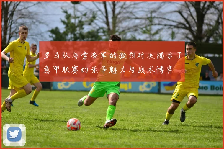 罗马队与索洛军的激烈对决揭示了意甲联赛的竞争魅力与战术博弈
