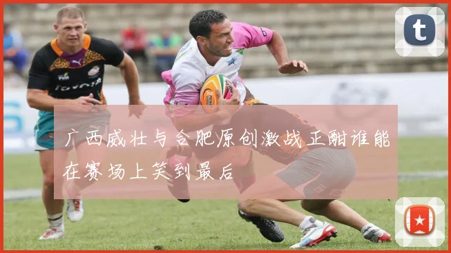 广西威壮与合肥原创激战正酣谁能在赛场上笑到最后