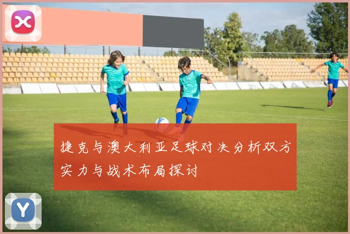 捷克与澳大利亚足球对决分析双方实力与战术布局探讨