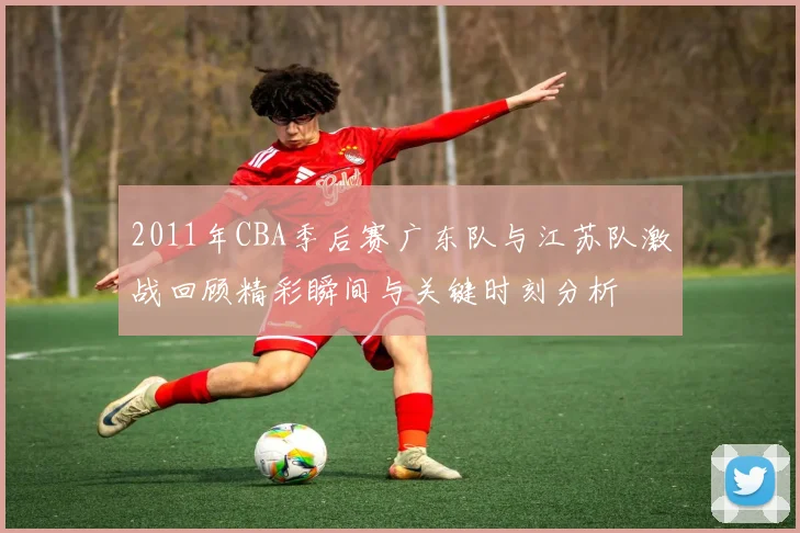 2011年CBA季后赛广东队与江苏队激战回顾精彩瞬间与关键时刻分析