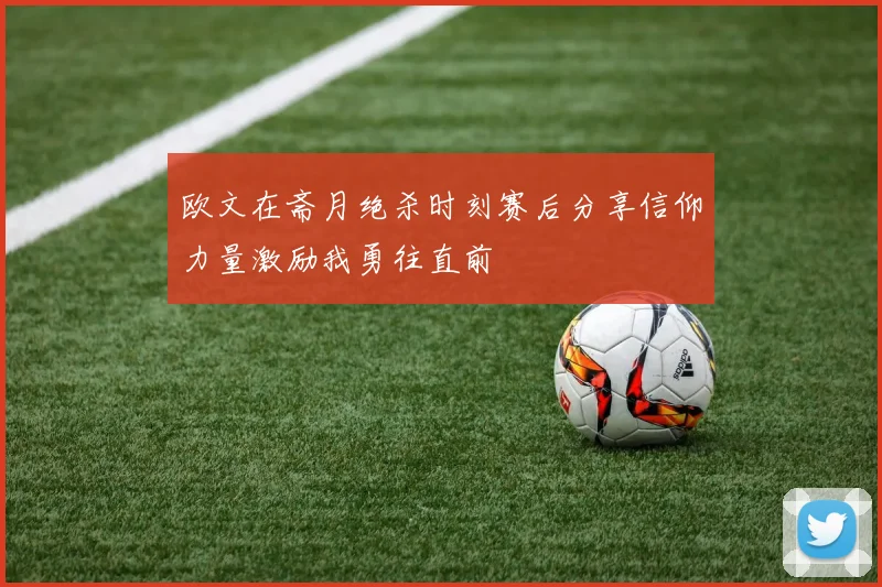 欧文在斋月绝杀时刻赛后分享信仰力量激励我勇往直前