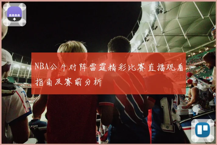 NBA公牛对阵雷霆精彩比赛直播观看指南及赛前分析