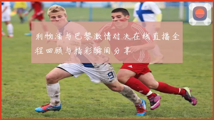 利物浦与巴黎激情对决在线直播全程回顾与精彩瞬间分享