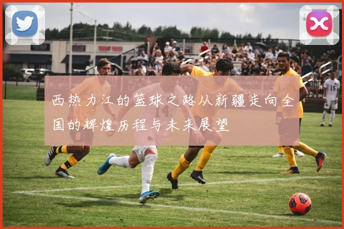 西热力江的篮球之路从新疆走向全国的辉煌历程与未来展望