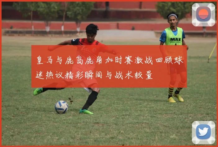 皇马与鹿岛鹿角加时赛激战回顾球迷热议精彩瞬间与战术较量