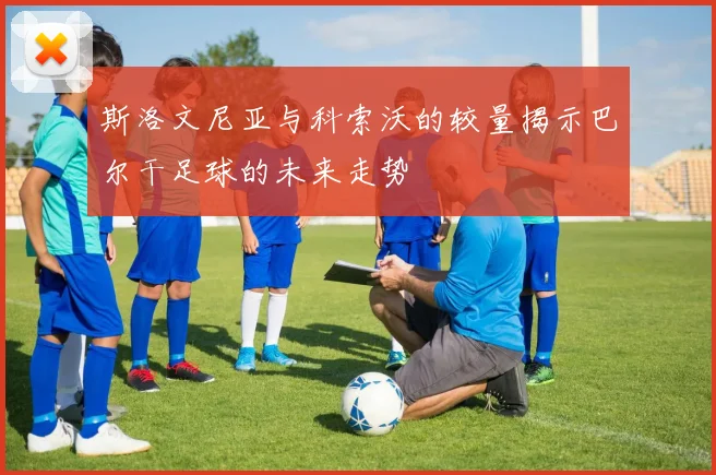 斯洛文尼亚与科索沃的较量揭示巴尔干足球的未来走势