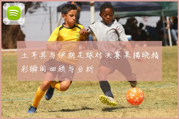 土耳其与伊朗足球对决赛果揭晓精彩瞬间回顾与分析