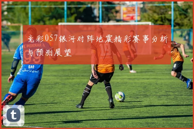 竞彩057银河对阵地震精彩赛事分析与预测展望