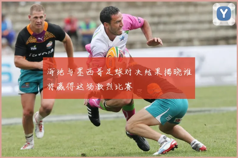 海地与墨西哥足球对决结果揭晓谁将赢得这场激烈比赛