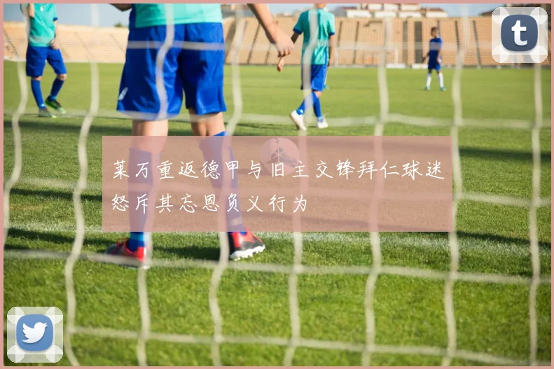 莱万重返德甲与旧主交锋拜仁球迷怒斥其忘恩负义行为