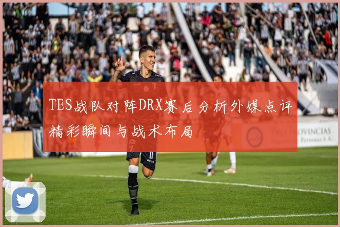 TES战队对阵DRX赛后分析外媒点评精彩瞬间与战术布局