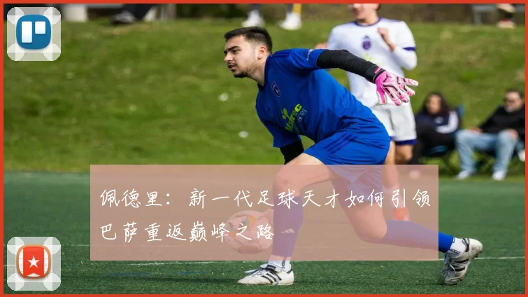佩德里：新一代足球天才如何引领巴萨重返巅峰之路