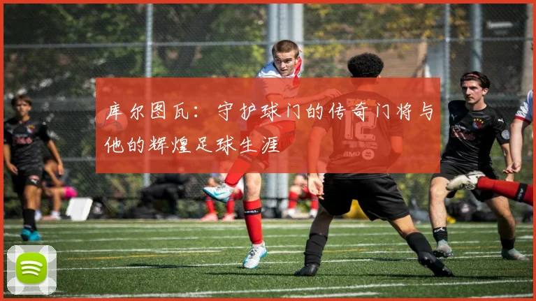 库尔图瓦：守护球门的传奇门将与他的辉煌足球生涯
