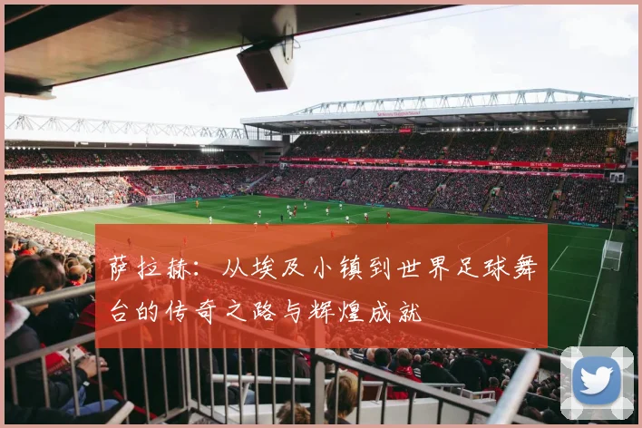 萨拉赫：从埃及小镇到世界足球舞台的传奇之路与辉煌成就