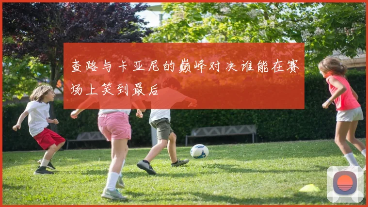 查路与卡亚尼的巅峰对决谁能在赛场上笑到最后