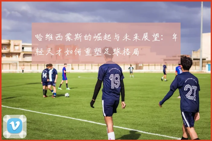 哈维西蒙斯的崛起与未来展望：年轻天才如何重塑足球格局