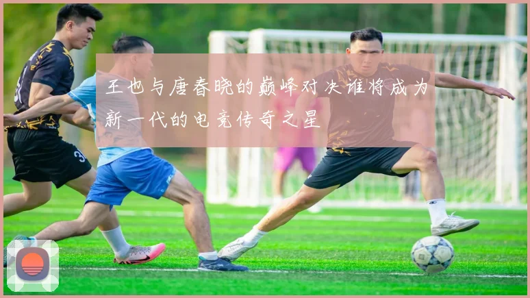 王也与唐春晓的巅峰对决谁将成为新一代的电竞传奇之星