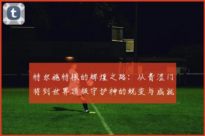 特尔施特根的辉煌之路：从青涩门将到世界顶级守护神的蜕变与成就