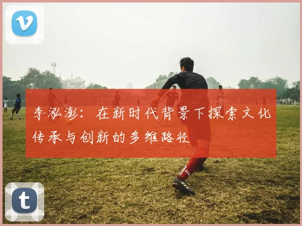 李泓澎：在新时代背景下探索文化传承与创新的多维路径