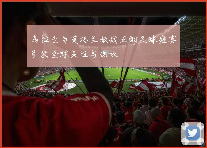 乌拉圭与英格兰激战正酣足球盛宴引发全球关注与热议