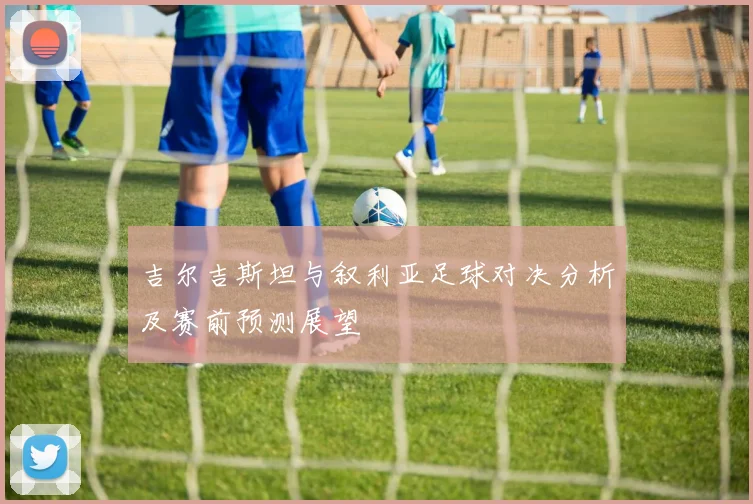 吉尔吉斯坦与叙利亚足球对决分析及赛前预测展望