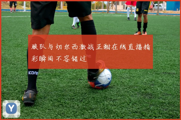狼队与切尔西激战正酣在线直播精彩瞬间不容错过