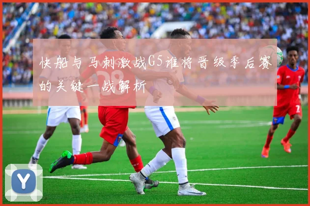 快船与马刺激战G5谁将晋级季后赛的关键一战解析