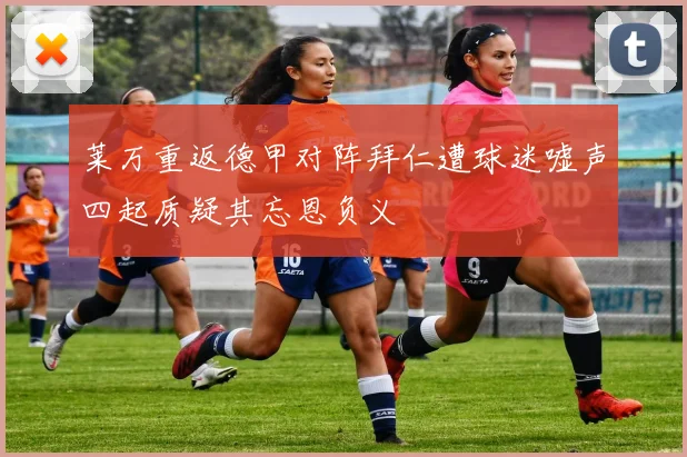莱万重返德甲对阵拜仁遭球迷嘘声四起质疑其忘恩负义