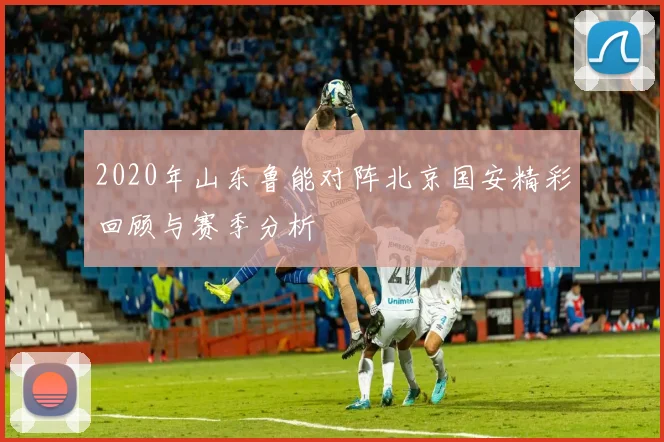 2020年山东鲁能对阵北京国安精彩回顾与赛季分析