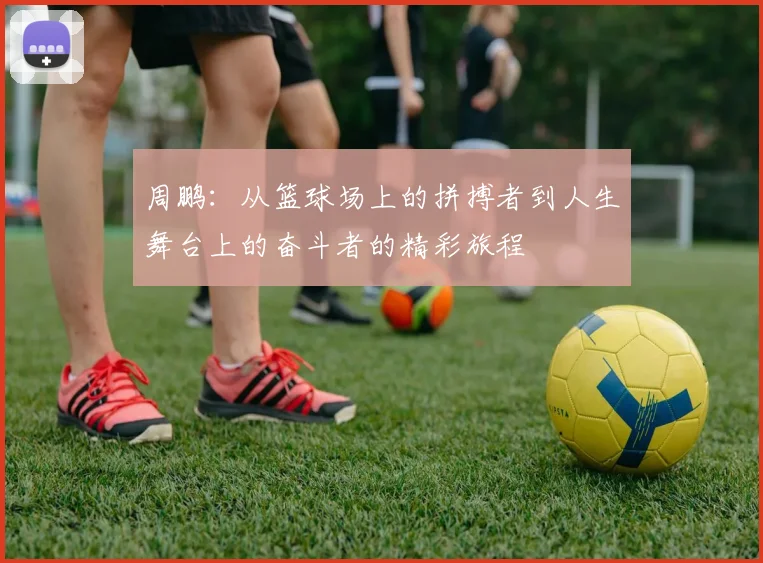 周鹏：从篮球场上的拼搏者到人生舞台上的奋斗者的精彩旅程