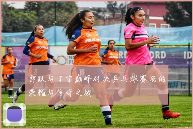 郭跃与丁宁巅峰对决乒乓球赛场的荣耀与传奇之战