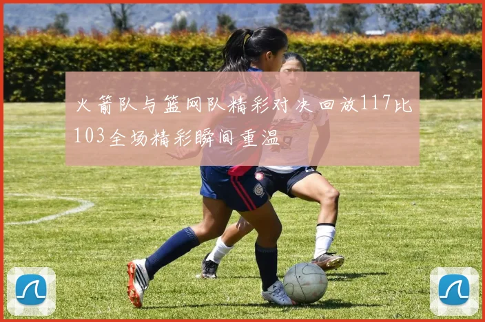 火箭队与篮网队精彩对决回放117比103全场精彩瞬间重温