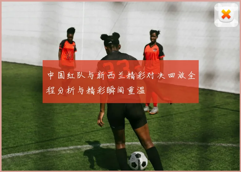 中国红队与新西兰精彩对决回放全程分析与精彩瞬间重温